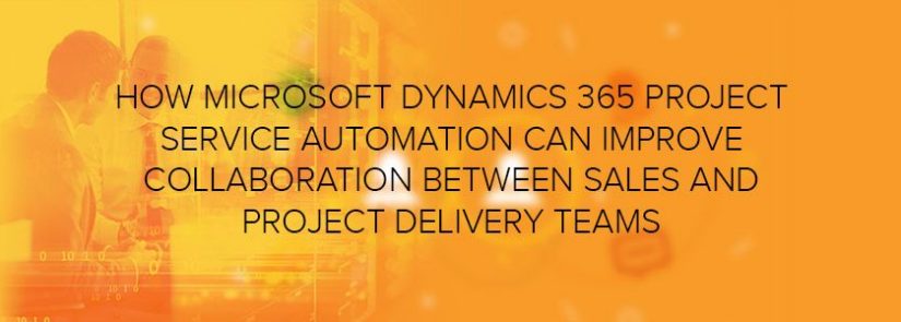 How Microsoft Dynamics 365 Project Service Automation Can Improve Collaboration between Sales and Project Delivery Teams