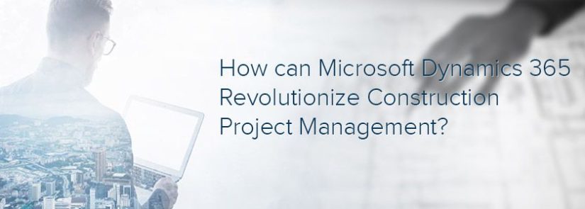 How can Microsoft Dynamics 365 Revolutionize Construction Project Management?